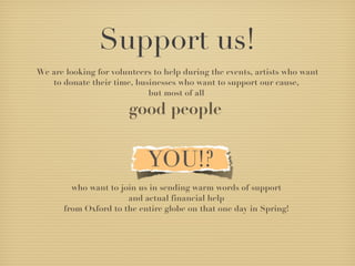 Support us! We are looking for volunteers to help during the events, artists who want to donate their time, businesses who want to support our cause,  but most of all  good people  who want to join us in sending warm words of support  and actual financial help  from Oxford to the entire globe on that one day in Spring!  All we need in exchange is you to have fun! 