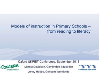 Models of instruction in Primary Schools –
from reading to literacy
Oxford UKFIET Conference, September 2013
Marcia Davidson, Cambridge Education
Jenny Hobbs, Concern Worldwide
 