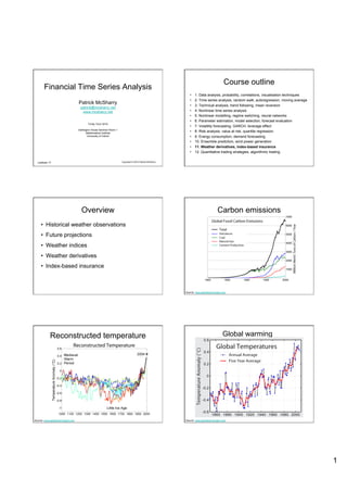 Course outline
       Financial Time Series Analysis
                                                                                                            •    1. Data analysis, probability, correlations, visualisation techniques
                                                                                                            •    2. Time series analysis, random walk, autoregression, moving average
                                   Patrick McSharry                                                         •    3. Technical analysis, trend following, mean reversion
                                    patrick@mcsharry.net
                                     www.mcsharry.net                                                       •    4. Nonlinear time series analysis
                                                                                                            •    5. Nonlinear modelling, regime switching, neural networks
                                                                                                            •    6. Parameter estimation, model selection, forecast evaluation
                                          Trinity Term 2010
                                                                                                            •    7. Volatility forecasting, GARCH, leverage effect
                                   Dartington House Seminar Room 1
                                         Mathematical Institute
                                                                                                            •    8. Risk analysis, value at risk, quantile regression
                                           University of Oxford                                             •    9. Energy consumption, demand forecasting
                                                                                                            •    10. Ensemble prediction, wind power generation
                                                                                                            •    11. Weather derivatives, index-based insurance
                                                                                                            •    12. Quantitative trading strategies, algorithmic trading

  Lecture 11                                                         Copyright © 2010 Patrick McSharry




                                     Overview                                                                                     Carbon emissions
     •  Historical weather observations
     •  Future projections
     •  Weather indices
     •  Weather derivatives
     •  Index-based insurance



                                                                                                         Source: www.globalwarmingart.com




            Reconstructed temperature                                                                                                 Global warming




Source: www.globalwarmingart.com                                                                         Source: www.globalwarmingart.com




                                                                                                                                                                                         1
 