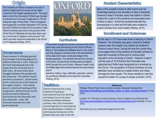 Origin Student Characteristics  The University of Oxford is located in the city of Oxford, England and it is known as the oldest university in the English speaking world.  The exact date in which the University of Oxford was founded is unknown but it is known to date back to 720 AD during the reign of King Didan. There are legends that suggest the university originated in 872 during the time of Alfred the Great but this remains a myth.  Oxford University was built on the grounds of the Christ Church Cathedral and was later taken over by a community of Anglican monks around 1120 which was later rebuilt and dedicated to the church to St Frideswide(Petting, 2010) .  Many of the scholars moved to other towns such as Cambridge leading to the formation of other universities. However it wasn’t until later years that traders in Oxford missed the custom of the students and persuaded some of them to return.  At first the students lived with the townspeople or in halls and the halls were created to protect scholars from local hostility (Petting, 2010) .  Enrollment and Outcomes Curriculum By the year of 1167 there were three of learning in Oxford.  However, The University was given a boost for political reasons when the English king ordered all students in France to return home. During this time the current King encouraged many of the students and English scholars to leave the University of Paris and to continue their education at the University of Oxford.  However it wasn’t until the year of 1214 that the first Chancellor was appointed and Oxford was recognized as a university by the Church. The recognition of Oxford University not only attracted many scholars but created friction and chaos amongst the town people. The chaos resulted to riots that caused the death of a couple of people(Lambert, 2010). The scholars brought the ancient curriculum from Paris which was under the learning of the Church of Rome.  Many of  the scholars and Masters were in holy orders and they played an important role in the administration of the state which was a small percentage of the literate population. The students learned from lectures until Caxton introduced the printing press to England which brought the use of books. However it wasn’t until the Middle Ages that students learned the seven liberal arts of grammar, rhetoric, logic, arithmetic, geometry, astronomy and Music followed by the study the humanities(Petting, 2010) .  Governance Pope Innocent IV officially granted the privilege of granting degrees to Oxford University in 1254.  Many of the local townspeople were not happy that the university was in their area.  At times there were struggles between the people and the university.  The catholic church served as a protector . Government of the university lay in the hands of the regent masters.  Their duties were to  attend all meetings of the congreation, deliver lectures to the university and to follow the instructions fo the chancellor and vice chancellor.  Later, the chancellor become the main governing body. Traditions Oxford University has a long tradition of having an international focus for learning and being a forum for great intellectual debate between scholars. Also, the Universities tutorial approach to teaching and learning developed a tradition of continuously having one of the lowest drop-out rates in the UK. References Pettinger, Richard “Early history of oxford university.Trejvansite, Retrieved from  http://www.richardpettinger.com/oxford/early_history_of_oxford_university/(Accessed 14 June 2010). Lambert, Tim “The history of oxford university. Picture of England.Com, Retrieved from  http://www.picturesofengland.com/history/oxford-university-history.html (Accesses 14 June 2010). http://www.oua.ox.ac.uk/enquiries/congandconvone.html   
