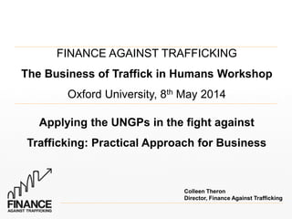 FINANCE AGAINST TRAFFICKING
The Business of Traffick in Humans Workshop
Oxford University, 8th May 2014
Applying the UNGPs in the fight against
Trafficking: Practical Approach for Business
Colleen Theron
Director, Finance Against Trafficking
 
