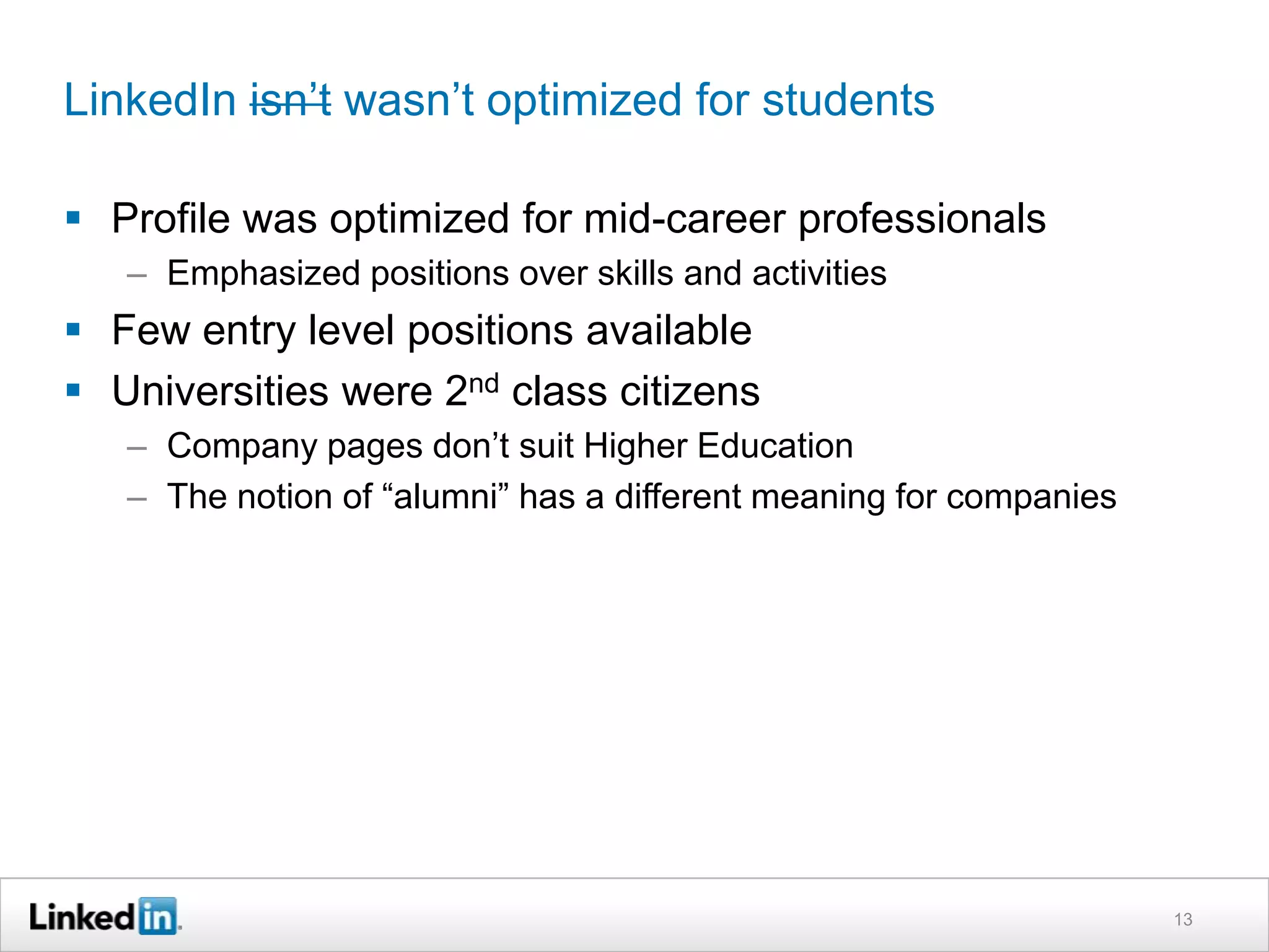 LinkedIn isn’t wasn’t optimized for students

 Profile was optimized for mid-career professionals
   – Emphasized positions over skills and activities
 Few entry level positions available
 Universities were 2nd class citizens
   – Company pages don’t suit Higher Education
   – The notion of “alumni” has a different meaning for companies




                                                                    13
 