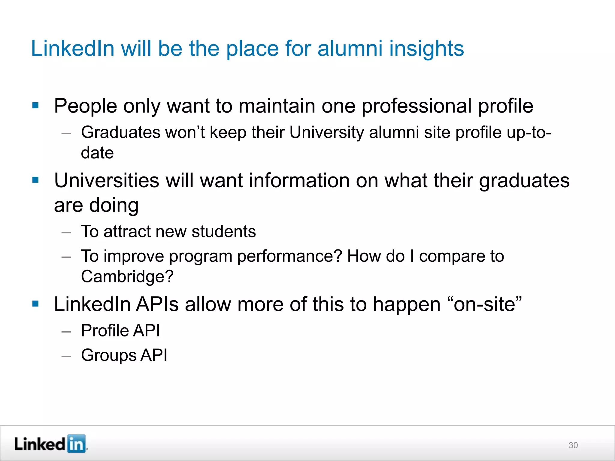 LinkedIn will be the place for alumni insights

 People only want to maintain one professional profile
   – Graduates won’t keep their University alumni site profile up-to-
     date
 Universities will want information on what their graduates
  are doing
   – To attract new students
   – To improve program performance? How do I compare to
     Cambridge?
 LinkedIn APIs allow more of this to happen “on-site”
   – Profile API
   – Groups API




                                                                        30
 