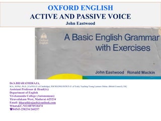 OXFORD ENGLISH
ACTIVE AND PASSIVE VOICE
John Eastwood
Dr.S.BHARATHIRAJA,
M.A., M.Phil., Ph.D., [CinTEO (U of Cambridge), SOCIOLINGUISTICS (U of York), Teaching Young Learners Online. (British Council), UK]
Assistant Professor & Head(i/c)
Department of English
Vivekananda College (Autonomous)
Tiruvedakam West, Madurai–625234
Email: bharathirajaelt@outlook.com
Whats&C.NO:8870518474
04543-258234/260257
 
