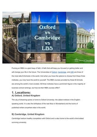 Pursing an MBA is a giant leap of faith. A faith that will keep you focused on getting better and
will change your life in the future. The Universities of Oxford, Cambridge, and LBS are three of
the most elite B-Schools in the world. And when you have the options to choose from these three
institutes, you truly have the world to yourself. The MBA courses provided by these B-Schools
are among the world’s most coveted. All three institutes have a prominent figure in the majority of
business school rankings, but how do their MBA courses differ?
1. Locations:
A) Oxford, United Kingdom
The city of dreaming spires is home to Oxford University- the oldest institute in the English-
speaking world. It is also the birthplace of the real Alice in Wonderland and the home of
published writers anywhere else in the world.
B) Cambridge, United Kingdom
Cambridge harbors healthy competition with Oxford and is also home to the world’s third-oldest
surviving university.
 
