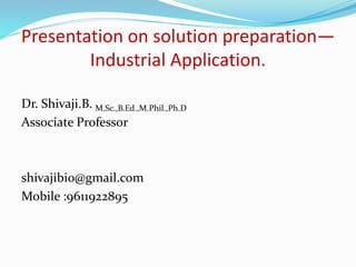 Presentation on solution preparation—
Industrial Application.
Dr. Shivaji.B. M.Sc.,B.Ed.,M.Phil.,Ph.D
Associate Professor
shivajibio@gmail.com
Mobile :9611922895
 