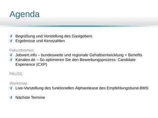 Agenda
Begrüßung und Vorstellung des Gastgebers
Ergebnisse und Kennzahlen
Fokusthemen:
Jobwert.info – bundesweite und regionale Gehaltsentwicklung + Benefits
Kanaleo.de – So optimieren Sie den Bewerbungsprozess: Candidate
Experience (CXP)
PAUSE
Workshop:
Live-Vorstellung des funktionellen Alpharelease des Empfehlungsbund-BMS
Nächste Termine
 