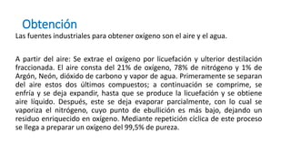 Obtención
Las fuentes industriales para obtener oxígeno son el aire y el agua.
A partir del aire: Se extrae el oxígeno por licuefación y ulterior destilación
fraccionada. El aire consta del 21% de oxígeno, 78% de nitrógeno y 1% de
Argón, Neón, dióxido de carbono y vapor de agua. Primeramente se separan
del aire estos dos últimos compuestos; a continuación se comprime, se
enfría y se deja expandir, hasta que se produce la licuefación y se obtiene
aire líquido. Después, este se deja evaporar parcialmente, con lo cual se
vaporiza el nitrógeno, cuyo punto de ebullición es más bajo, dejando un
residuo enriquecido en oxígeno. Mediante repetición cíclica de este proceso
se llega a preparar un oxígeno del 99,5% de pureza.
 