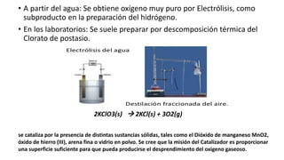 • A partir del agua: Se obtiene oxígeno muy puro por Electrólisis, como
subproducto en la preparación del hidrógeno.
• En los laboratorios: Se suele preparar por descomposición térmica del
Clorato de postasio.
2KClO3(s) → 2KCl(s) + 3O2(g)
se cataliza por la presencia de distintas sustancias sólidas, tales como el Dióxido de manganeso MnO2,
óxido de hierro (III), arena fina o vidrio en polvo. Se cree que la misión del Catalizador es proporcionar
una superficie suficiente para que pueda producirse el desprendimiento del oxígeno gaseoso.
 