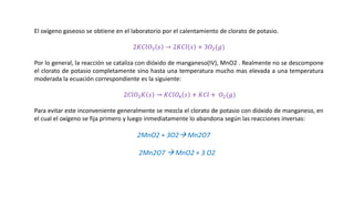El oxígeno gaseoso se obtiene en el laboratorio por el calentamiento de clorato de potasio.
2𝐾𝐶𝑙𝑂3 𝑠 → 2𝐾𝐶𝑙 𝑠 + 3𝑂2(𝑔)
Por lo general, la reacción se cataliza con dióxido de manganeso(IV), MnO2 . Realmente no se descompone
el clorato de potasio completamente sino hasta una temperatura mucho mas elevada a una temperatura
moderada la ecuación correspondiente es la siguiente:
2𝐶𝑙𝑂3𝐾 𝑠 → 𝐾𝐶𝑙𝑂4 𝑠 + 𝐾𝐶𝑙 + 𝑂2(𝑔)
Para evitar este inconveniente generalmente se mezcla el clorato de potasio con dióxido de manganeso, en
el cual el oxígeno se fija primero y luego inmediatamente lo abandona según las reacciones inversas:
2MnO2 + 3O2→ Mn2O7
2Mn2O7 → MnO2 + 3 O2
 