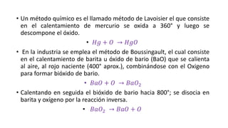 • Un método químico es el llamado método de Lavoisier el que consiste
en el calentamiento de mercurio se oxida a 360° y luego se
descompone el óxido.
• 𝐻𝑔 + 𝑂 → 𝐻𝑔𝑂
• En la industria se emplea el método de Boussingault, el cual consiste
en el calentamiento de barita u óxido de bario (BaO) que se calienta
al aire, al rojo naciente (400° aprox.), combinándose con el Oxigeno
para formar bióxido de bario.
• 𝐵𝑎𝑂 + 𝑂 → 𝐵𝑎𝑂2
• Calentando en seguida el bióxido de bario hacia 800°; se disocia en
barita y oxígeno por la reacción inversa.
• 𝐵𝑎𝑂2 → 𝐵𝑎𝑂 + 𝑂
 