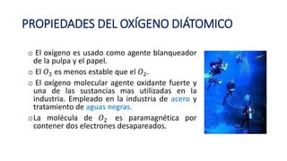 PROPIEDADES DEL OXÍGENO DIÁTOMICO
o El oxígeno es usado como agente blanqueador
de la pulpa y el papel.
o El 𝑂3 es menos estable que el 𝑂2.
o El oxígeno molecular agente oxidante fuerte y
una de las sustancias mas utilizadas en la
industria. Empleado en la industria de acero y
tratamiento de aguas negras.
oLa molécula de 𝑂2 es paramagnética por
contener dos electrones desapareados.
 