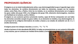 PROPIEDADES QUÍMICAS
El oxígeno es un no metal moderadamente activo, cuya electronegatividad ocupa el segundo lugar entre
todos los elementos. Se combina directamente con todos los elementos, excepto con los metales
nobles, como Plata, Oro, y Platino. Entre los no metales, no se combinan directamente con el oxígeno
los gases nobles del grupo VIIIA y los Halógenos del grupo VIIA, altamente electronegativo, reacciona
con facilidad con el carbono, azufre y fósforo.
El oxígeno es una sustancia química sumamente reactiva, capaz de formar compuestos con casi todos
los elementos conocidos excepto los gases nobles. Es un elemento no metálico, muy electronegativo. Es
el principal de los anfígenos (formadores de ácidos y bases) y sus estados de oxidación son de -2 y -1
(recibe electrones).
El oxígeno posee tres isótopos naturales y estables:, 16O, 17O, 18O
siendo el primero el más abundante (99,762%). En todas sus presentaciones es una sustancia inflamable
y muy reactiva, que en contacto con metales forma óxidos y corroe las superficies.
 
