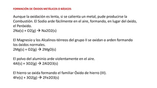 FORMACIÓN DE ÓXIDOS METÁLICOS O BÁSICOS
Aunque la oxidación es lenta, si se calienta un metal, pude producirse la
Combustión. El Sodio arde fácilmente en el aire, formando, en lugar del óxido,
el Peróxido.
2Na(s) + O2(g) → Na2O2(s)
El Magnesio y los Alcalinos-térreos del grupo II se oxidan o arden formando
los óxidos normales.
2Mg(s) + O2(g) → 2MgO(s)
El polvo del aluminio arde violentamente en el aire.
4Al(s) + 3O2(g) → 2Al2O3(s)
El hierro se oxida formando el familiar Óxido de hierro (III).
4Fe(s) + 3O2(g) → 2Fe2O3(s)
 