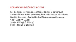 FORMACIÓN DE ÓXIDOS ÁCIDOS
Los óxidos de los metales son Óxidos ácidos. El carbono, el
azufre y fósforo arden fácilmente, formando Dióxido de carbono,
Dióxido de azufre y Pentóxido de difósforo, respectivamente:
C(s) + 02(g) → C02(g)
S8(s) + 1602(g) → 8SO2(g)
P4(S) + 502(g) → 2P205(s)
 