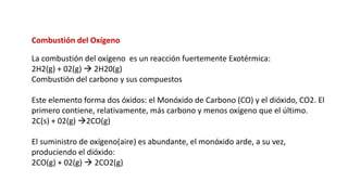Combustión del Oxígeno
La combustión del oxígeno es un reacción fuertemente Exotérmica:
2H2(g) + 02(g) → 2H20(g)
Combustión del carbono y sus compuestos
Este elemento forma dos óxidos: el Monóxido de Carbono (CO) y el dióxido, CO2. El
primero contiene, relativamente, más carbono y menos oxígeno que el último.
2C(s) + 02(g) →2CO(g)
El suministro de oxígeno(aire) es abundante, el monóxido arde, a su vez,
produciendo el dióxido:
2CO(g) + 02(g) → 2CO2(g)
 