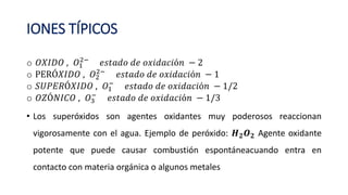 IONES TÍPICOS
o 𝑂𝑋𝐼𝐷𝑂 , 𝑂1
2−
𝑒𝑠𝑡𝑎𝑑𝑜 𝑑𝑒 𝑜𝑥𝑖𝑑𝑎𝑐𝑖ó𝑛 − 2
o PERÓ𝑋𝐼𝐷𝑂 , 𝑂2
2−
𝑒𝑠𝑡𝑎𝑑𝑜 𝑑𝑒 𝑜𝑥𝑖𝑑𝑎𝑐𝑖ó𝑛 − 1
o 𝑆𝑈𝑃𝐸𝑅Ó𝑋𝐼𝐷𝑂 , 𝑂1
−
𝑒𝑠𝑡𝑎𝑑𝑜 𝑑𝑒 𝑜𝑥𝑖𝑑𝑎𝑐𝑖ó𝑛 − 1/2
o 𝑂𝑍Ó𝑁𝐼𝐶𝑂 , 𝑂3
−
𝑒𝑠𝑡𝑎𝑑𝑜 𝑑𝑒 𝑜𝑥𝑖𝑑𝑎𝑐𝑖ó𝑛 − 1/3
• Los superóxidos son agentes oxidantes muy poderosos reaccionan
vigorosamente con el agua. Ejemplo de peróxido: 𝑯𝟐𝑶𝟐 Agente oxidante
potente que puede causar combustión espontáneacuando entra en
contacto con materia orgánica o algunos metales
 