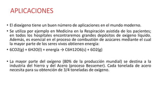 APLICACIONES
• El dioxígeno tiene un buen número de aplicaciones en el mundo moderno.
• Se utiliza por ejemplo en Medicina en la Respiración asistida de los pacientes;
en todos los hospitales encontraremos grandes depósitos de oxígeno líquido.
Además, es esencial en el proceso de combustión de azúcares mediante el cual
la mayor parte de los seres vivos obtienen energía:
• 6CO2(g) + 6H2O(l) + energía → C6H12O6(s) + 6O2(g)
• La mayor parte del oxígeno (80% de la producción mundial) se destina a la
industria del hierro y del Acero (proceso Bessemer). Cada tonelada de acero
necesita para su obtención de 3/4 toneladas de oxígeno.
 