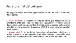 Uso industrial del oxígeno
• El oxígeno posee enormes aplicaciones en las industrias humanas,
tales como:
• Usos médicos. El oxígeno se emplea como gas respirable en el
mantenimiento con vida de pacientes quirúrgicos y como terapia
(oxigenoterapia) para pacientes de afecciones cardíacas, pulmonares,
etc. Ciertos isótopos sintéticos como el 15O se usan para tomografías
positrónicas.
• Apoyo vital. En las misiones espaciales, submarinas y similares, el
oxígeno gaseoso a baja presión se emplea como gas respirable, para
sostener los niveles de habitabilidad de trajes, naves y habitáculos.
 
