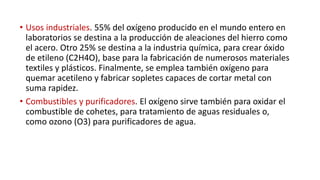 • Usos industriales. 55% del oxígeno producido en el mundo entero en
laboratorios se destina a la producción de aleaciones del hierro como
el acero. Otro 25% se destina a la industria química, para crear óxido
de etileno (C2H4O), base para la fabricación de numerosos materiales
textiles y plásticos. Finalmente, se emplea también oxígeno para
quemar acetileno y fabricar sopletes capaces de cortar metal con
suma rapidez.
• Combustibles y purificadores. El oxígeno sirve también para oxidar el
combustible de cohetes, para tratamiento de aguas residuales o,
como ozono (O3) para purificadores de agua.
 