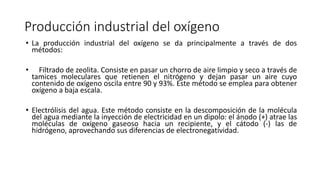 Producción industrial del oxígeno
• La producción industrial del oxígeno se da principalmente a través de dos
métodos:
• Filtrado de zeolita. Consiste en pasar un chorro de aire limpio y seco a través de
tamices moleculares que retienen el nitrógeno y dejan pasar un aire cuyo
contenido de oxígeno oscila entre 90 y 93%. Este método se emplea para obtener
oxígeno a baja escala.
• Electrólisis del agua. Este método consiste en la descomposición de la molécula
del agua mediante la inyección de electricidad en un dipolo: el ánodo (+) atrae las
moléculas de oxígeno gaseoso hacia un recipiente, y el cátodo (-) las de
hidrógeno, aprovechando sus diferencias de electronegatividad.
 