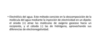 • Electrólisis del agua. Este método consiste en la descomposición de la
molécula del agua mediante la inyección de electricidad en un dipolo:
el ánodo (+) atrae las moléculas de oxígeno gaseoso hacia un
recipiente, y el cátodo (-) las de hidrógeno, aprovechando sus
diferencias de electronegatividad.
 