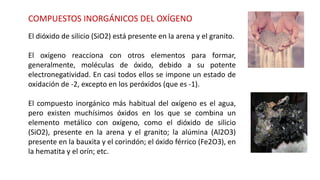 COMPUESTOS INORGÁNICOS DEL OXÍGENO
El dióxido de silicio (SiO2) está presente en la arena y el granito.
El oxígeno reacciona con otros elementos para formar,
generalmente, moléculas de óxido, debido a su potente
electronegatividad. En casi todos ellos se impone un estado de
oxidación de -2, excepto en los peróxidos (que es -1).
El compuesto inorgánico más habitual del oxígeno es el agua,
pero existen muchísimos óxidos en los que se combina un
elemento metálico con oxígeno, como el dióxido de silicio
(SiO2), presente en la arena y el granito; la alúmina (Al2O3)
presente en la bauxita y el corindón; el óxido férrico (Fe2O3), en
la hematita y el orín; etc.
 