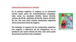 COMPUESTOS ORGÁNICOS DEL OXÍGENO
En la química orgánica, el oxígeno es un elemento
común como parte de macromoléculas complejas,
tales como los alcoholes (R-OH), éteres (R-O-R),
cetonas (R-CO-R), aldehídos (R-CO-H), ésteres (R-COO-
R), etc. Por esta razón muchos disolventes orgánicos
tienen presencia fuerte de oxígeno.
Sin embargo, la mayoría de los compuestos orgánicos
con oxígeno, a diferencia de los inorgánicos, no se
producen por acción directa de éste, sino como parte
de procesos químicos más complejos.
 