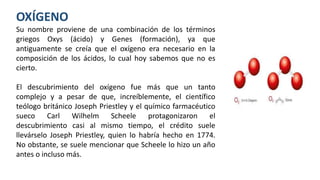 OXÍGENO
Su nombre proviene de una combinación de los términos
griegos Oxys (ácido) y Genes (formación), ya que
antiguamente se creía que el oxígeno era necesario en la
composición de los ácidos, lo cual hoy sabemos que no es
cierto.
El descubrimiento del oxígeno fue más que un tanto
complejo y a pesar de que, increíblemente, el científico
teólogo británico Joseph Priestley y el químico farmacéutico
sueco Carl Wilhelm Scheele protagonizaron el
descubrimiento casi al mismo tiempo, el crédito suele
llevárselo Joseph Priestley, quien lo habría hecho en 1774.
No obstante, se suele mencionar que Scheele lo hizo un año
antes o incluso más.
 