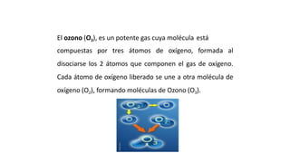 ¿ QUE ES EL OZONO ?
El ozono (O3), es un potente gas cuya molécula está
compuestas por tres átomos de oxígeno, formada al
disociarse los 2 átomos que componen el gas de oxígeno.
Cada átomo de oxígeno liberado se une a otra molécula de
oxígeno (O2), formando moléculas de Ozono (O3).
 