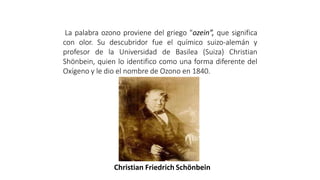 Christian Friedrich Schönbein
ETIMOLOGIA
La palabra ozono proviene del griego "ozein”, que significa
con olor. Su descubridor fue el químico suizo-alemán y
profesor de la Universidad de Basilea (Suiza) Christian
Shönbein, quien lo identifico como una forma diferente del
Oxígeno y le dio el nombre de Ozono en 1840.
 