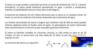 El ozono es un gas azulado y coloreado que tiene un punto de ebullición de -112 °C. a presión
atmosférica, el ozono puede disolverse parcialmente en agua. a presión y temperatura
estándar, la solubilidad del ozono es trece veces la del Oxígeno.
El potencial de oxidación de 2,07 voltios demuestra que el ozono es un oxidante fuerte, de
hecho, es uno de los oxidantes más fuertes disponibles para tratamiento de agua.
Las mezclas concentradas de ozono y oxígeno que contienen más de 20% de ozono pueden
volverse explosivas tanto en fluidos como en gases. En generadores de ozono comerciales
estas concentraciones no ocurren ya que no pueden generarse fácilmente.
El ozono es bastante inestable en soluciones acuosas; su vida media en agua es de 20
minutos. En aire, el ozono tiene una vida media de 12 horas, lo que hace su estabilidad,
superior en aire.
La estructura del ozono es la siguiente:
 