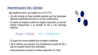 PROPIEDADES DEL OZONO
Gas bastante toxico, azul pálido (p.e. 2111.3°C).
o Su olor picante se hace evidente siempre que hay descargas
eléctricas significativas(como en un tren subterráneo).
o El ozono se prepara a partir de oxígeno molecular, ya sea por
medios fotoquímicos o al someter el O2 a una descarga
eléctrica.
3𝑂2 𝑔 → 2𝑂3 𝑔 ∆𝐺° = 326.8𝑘𝐽/𝑚𝑜𝑙
o El ozono es menos estable que el oxigeno molecular.
o Se lo obtiene con reacción muy endotérmica a partir de O2 y
solo en la parte inferior de la atmosfera.
o Perjudicial para la salud en niveles superiores a 0.12pm
 