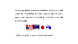 El mercado global de esta tecnología en el planeta es del
orden de 400 millones de dólares por año actualmente y
crece a una tasa interanual del 6,5 % en los países del
primer mundo.
TENDENCIA ACTUAL
En Latinoamérica el uso del ozono es incipiente.
 