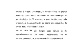 CONCEPTO DE VIDA MEDIA
Debido a su corta vida media, el ozono decaerá tan pronto
como sea producido. La vida media del ozono en el agua es
de alrededor de 30 minutos, lo que significa que cada
media hora la concentración de ozono será reducida a la
mitad de su concentración inicial.
En el caso del
aproximadamente
aire limpio, este tiempo es de
20 horas, dependiendo de la
temperatura del local, mientras mas frío mas perdurará.
 