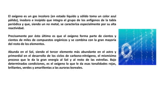 El oxígeno es un gas incoloro (en estado líquido y sólido toma un color azul
pálido), inodoro e insípido que integra el grupo de los anfígenos de la tabla
periódica y que, siendo un no metal, se caracteriza especialmente por su alta
reactividad.
Precisamente por ésto último es que el oxígeno forma parte de cientos y
cientos de miles de compuestos orgánicos y se combina con la gran mayoría
del resto de los elementos.
Abunda en el Sol, siendo el tercer elemento más abundante en el astro y
primordial en el desarrollo de los ciclos de carbono-nitrógeno, el mismísimo
proceso que le da la gran energía al Sol y al resto de las estrellas. Bajo
determinadas condiciones, es el oxígeno lo que le da esas tonalidades rojas,
brillantes, verdes y amarillentas a las auroras boreales.
 