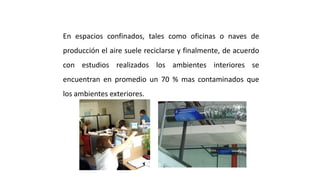 En espacios confinados, tales como oficinas o naves de
producción el aire suele reciclarse y finalmente, de acuerdo
con estudios realizados los ambientes interiores se
encuentran en promedio un 70 % mas contaminados que
los ambientes exteriores.
Purificación del Aire Interior
 