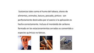 Sustancias tales como el humo del tabaco, olores de
alimentos, animales, basura, pescado, pintura son
perfectamente destruidos por el ozono si la aplicación es
hecha correctamente. Incluso el monóxido de carbono
formado en los estacionamientos cerrados es convertido a
especies químicas no tóxicas.
Purificación del Aire Interior
 