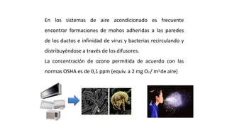 En los sistemas de aire acondicionado es frecuente
encontrar formaciones de mohos adheridas a las paredes
de los ductos e infinidad de virus y bacterias recirculando y
distribuyéndose a través de los difusores.
La concentración de ozono permitida de acuerdo con las
normas OSHA es de 0,1 ppm (equiv. a 2 mg O3 / m3 de aire)
Purificación del Aire Interior
 