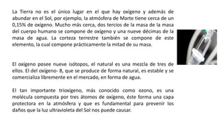 La Tierra no es el único lugar en el que hay oxígeno y además de
abundar en el Sol, por ejemplo, la atmósfera de Marte tiene cerca de un
0,15% de oxígeno. Mucho más cerca, dos tercios de la masa de la masa
del cuerpo humano se compone de oxígeno y una nueve décimas de la
masa de agua. La corteza terrestre también se compone de este
elemento, la cual compone prácticamente la mitad de su masa.
El oxígeno posee nueve isótopos, el natural es una mezcla de tres de
ellos. El del oxígeno- 8, que se produce de forma natural, es estable y se
comercializa libremente en el mercado, en forma de agua.
El tan importante trioxígeno, más conocido como ozono, es una
molécula compuesta por tres átomos de oxígeno, éste forma una capa
protectora en la atmósfera y que es fundamental para prevenir los
daños que la luz ultravioleta del Sol nos puede causar.
 