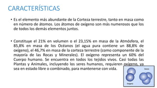 CARACTERÍSTICAS
• Es el elemento más abundante de la Corteza terrestre, tanto en masa como
en número de átomos. Los átomos de oxígeno son más numerosos que los
de todos los demás elementos juntos.
• Constituye el 21% en volumen o el 23,15% en masa de la Atmósfera, el
85,8% en masa de los Océanos (el agua pura contiene un 88,8% de
oxígeno), el 46,7% en masa de la corteza terrestre (como componente de la
mayoría de las Rocas y Minerales). El oxígeno representa un 60% del
Cuerpo humano. Se encuentra en todos los tejidos vivos. Casi todas las
Plantas y Animales, incluyendo los seres humanos, requieren oxígeno, ya
sea en estado libre o combinado, para mantenerse con vida.
 