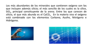 Los más abundantes de los minerales que contienen oxígeno son los
que incluyen además silicio; el más sencillo de los cuales es la sílice,
SiO2, principal constituyente de la arena. Entre los que carecen de
silicio, el que más abunda es el CaCO3. En la materia viva el oxígeno
está combinado con los elementos Carbono, Azufre, Nitrógeno e
Hidrógeno.
 