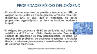 PROPIEDADES FÍSICAS DEL OXÍGENO
• En condiciones normales de presión y temperatura (STP), el
oxígeno se encuentra en estado gaseoso formando moléculas
diatómicas (O2). Al igual que el hidrógeno, no posee
propiedades organolépticas, es decir es incoloro, inodoro e
insípido.
• El oxígeno se condensa a -183oC en un líquido azul pálido. Se
solidifica a -219oC en un sólido blando azulado. Para ambos
estados de agregación es muy paramagnético, es decir, sus
regiones más probables de encontrar electrones u orbitales
tienden a alinearse paralelamente cuando están en presencia
de un campo magnético.
https://www.youtube.com/watch?v=y3Sf9ZoRCuE
 