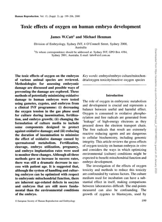 Human Reproduction, Vol. 15, (Suppl. 2), pp. 199-206, 2000
Toxic effects of oxygen on human embryo development
James W.Catt1
and Michael Henman
Division of Embryology, Sydney IVF, 4 O'Connell Street, Sydney 2000,
Australia
lr
To whom correspondence should be addressed at: Sydney IVF, GPO Box 4384,
Sydney 2001, Australia. E-mail: labs@sivf.com.au
The toxic effects of oxygen on the embryos
of various animal species are reviewed.
Methodologies for assessing embryonic
damage are discussed and possible ways of
preventing the damage are explored. Three
methods of potentially minimizing oxidative
damage to human embryos were tested
using gametes, zygotes, and embryos from
a clinical IVF programme: (i) decreasing
the oxygen tension in the gas phase used
for culture during insemination, fertiliza-
tion, and embryo growth; (ii) changing the
formulation of culture media to include
some components designed to protect
against oxidative damage; and (iii) reducing
the duration of insemination to minimize
the effect of oxidative damage caused by
spermatozoal metabolism. Fertilization,
cleavage, embryo utilization, pregnancy,
and embryo implantation rates were used
to monitor these changes. Although all three
methods gave an increase in success rates,
there was still a dramatic decrease in suc-
cess with patient age. It is suggested that,
although the system of handling and cultur-
ing embryos can be optimized with respect
to embryonic mitochondrial function, there
are inherent age-related defects in oocytes
and embryos that are still more funda-
mental than the environmental conditions
of the embryo.
Key words: embryo/embryo culture/mitochon-
dria/oxygen toxicity/reactive oxygen species
Introduction
The role of oxygen in embryonic metabolism
and development is crucial and represents a
balance between useful and harmful effect.
Oxygen is consumed in oxidative phospho-
rylation and free radicals are generated from
'leakage' of high-energy electrons as they
proceed down the electron transport chain.
The free radicals that result are extremely
reactive reducing agents and are dangerous
to cellular biochemistry, including genomic
integrity. This article reviews the gross effects
of oxygen toxicity on human embryos in vitro
and considers the ways in which optimizing
environmental (culture) conditions might be
expected to benefit mitochondrial function and
embryo development.
The investigation of the effects of oxygen
toxicity and methods to reduce this toxicity
are confounded by various factors. The culture
medium used for incubation can have a sub-
stantial effect in itself, making comparisons
between laboratories difficult. The end-points
measured can also be confounding. The
growth of zygotes to blastocysts, used by
© European Society of Human Reproduction and Embryology 199
Downloaded
from
https://academic.oup.com/humrep/article/15/suppl_2/199/619803
by
guest
on
25
January
2023
 