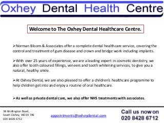 38 Bridlington Road,
South Oxhey, WD19 7AE
020 8428 6712
appointments@oxheydental.com
Welcome to The Oxhey Dental Healthcare Centre.
Norman Bloom & Associates offer a complete dental healthcare service, covering the
control and treatment of gum disease and crown and bridge work including implants.
With over 25 years of experience, we are a leading expert in cosmetic dentistry, we
also offer tooth coloured fillings, veneers and tooth whitening services, to give you a
natural, healthy smile.
At Oxhey Dental, we are also pleased to offer a children’s healthcare programme to
help children get into and enjoy a routine of oral healthcare.
As well as private dental care, we also offer NHS treatments with associates.
 