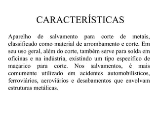 CARACTERÍSTICAS Aparelho de salvamento para corte de metais, classificado como material de arrombamento e corte. Em seu uso geral, além do corte, também serve para solda em oficinas e na indústria, existindo um tipo específico de maçarico para corte. Nos salvamentos, é mais comumente utilizado em acidentes automobilísticos, ferroviários, aeroviários e desabamentos que envolvam estruturas metálicas. 