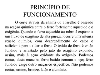 PRINCÍPIO DE FUNCIONAMENTO O corte através da chama do aparelho é baseado na reação química entre o ferro fortemente aquecido e o oxigênio. Quando o ferro aquecido ao rubro é exposto a um fluxo de oxigênio de alta pureza, ocorre uma intensa reação química, com desprendimento de calor o suficiente para oxidar o ferro. O óxido de ferro é então fundido e arrastado pelo jato de oxigênio expondo, assim, mais à ação oxidante do oxigênio.  Podemos cortar, desta maneira, ferro batido comum e aço; ferro fundido exige outro maçarico específico. Não podemos cortar: cromo, bronze, latão e alumínio.   