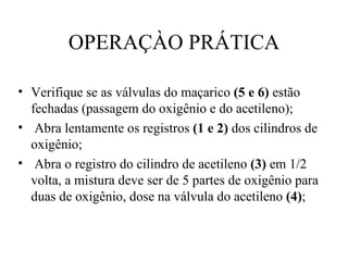 OPERAÇÀO PRÁTICA Verifique se as válvulas do maçarico  (5 e 6)  estão fechadas (passagem do oxigênio e do acetileno); Abra lentamente os registros  (1 e 2)  dos cilindros de oxigênio; Abra o registro do cilindro de acetileno  (3)  em 1/2 volta, a mistura deve ser de 5 partes de oxigênio para duas de oxigênio, dose na válvula do acetileno  (4) ; 