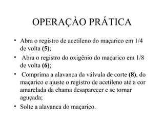 OPERAÇÀO PRÁTICA Abra o registro de acetileno do maçarico em 1/4  de volta  (5) ; Abra o registro do oxigênio do maçarico em 1/8 de volta  (6) ; Comprima a alavanca da válvula de corte  (8) , do maçarico e ajuste o registro de acetileno até a cor amarelada da chama desaparecer e se tornar aguçada; Solte a alavanca do maçarico. 