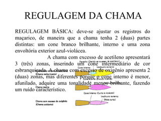 REGULAGEM DA CHAMA REGULAGEM BÁSICA: deve-se ajustar os registros do maçarico, de maneira que a chama tenha 2 (duas) partes distintas: um cone branco brilhante, interno e uma zona envoltória exterior azul-violácea. A chama com excesso de acetileno apresentará 3 (três) zonas, inserindo um cone intermediário de cor esbranquiçada. A chama com excesso de oxigênio apresenta 2 (duas) zonas, mas diferentes porque o cone interno é menor, afunilado, adquire uma tonalidade menos brilhante, fazendo um ruído característico. 